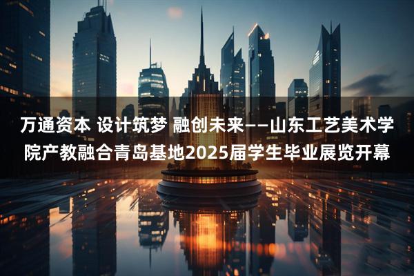 万通资本 设计筑梦 融创未来——山东工艺美术学院产教融合青岛基地2025届学生毕业展览开幕