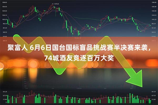 聚富人 6月6日国台国标盲品挑战赛半决赛来袭，74城酒友竞逐百万大奖
