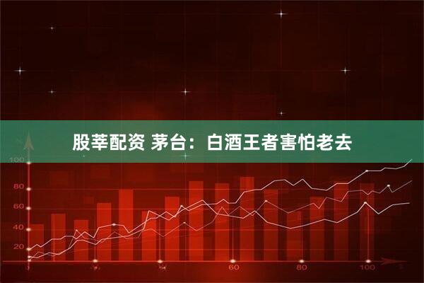 股莘配资 茅台：白酒王者害怕老去