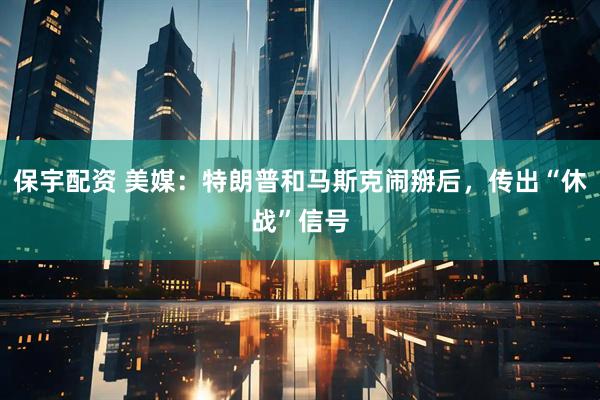 保宇配资 美媒：特朗普和马斯克闹掰后，传出“休战”信号