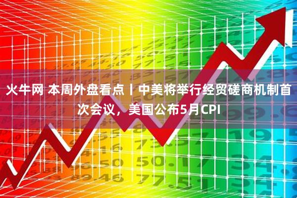 火牛网 本周外盘看点丨中美将举行经贸磋商机制首次会议，美国公布5月CPI