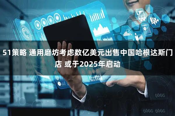 51策略 通用磨坊考虑数亿美元出售中国哈根达斯门店 或于2025年启动