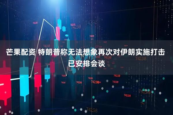 芒果配资 特朗普称无法想象再次对伊朗实施打击 已安排会谈