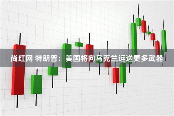 尚红网 特朗普：美国将向乌克兰运送更多武器