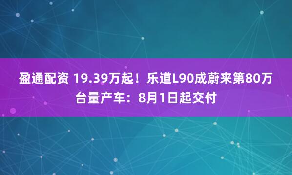 盈通配资 19.39万起！乐道L90成蔚来第80万台量产车：8月1日起交付
