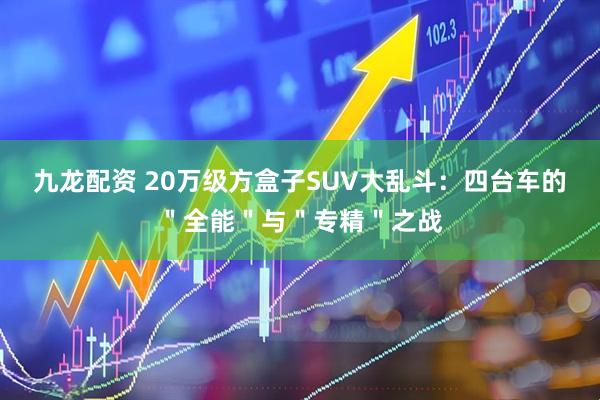 九龙配资 20万级方盒子SUV大乱斗：四台车的＂全能＂与＂专精＂之战