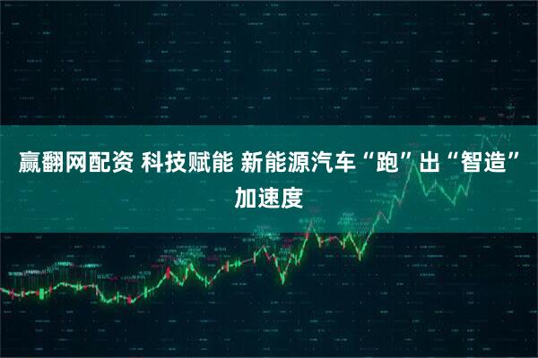 赢翻网配资 科技赋能 新能源汽车“跑”出“智造”加速度