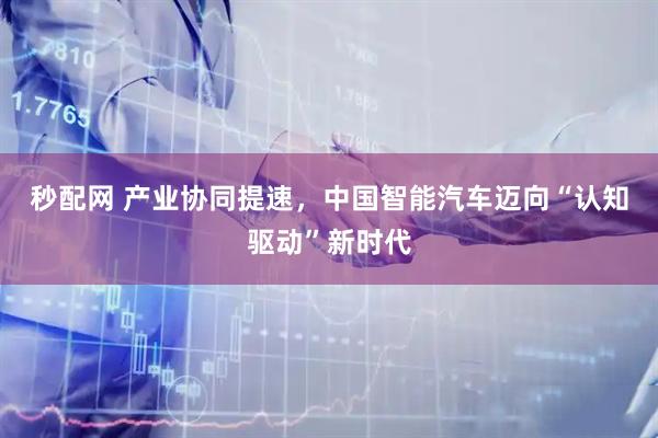 秒配网 产业协同提速，中国智能汽车迈向“认知驱动”新时代
