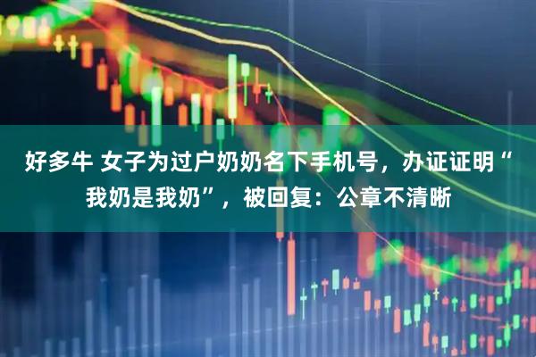 好多牛 女子为过户奶奶名下手机号，办证证明“我奶是我奶”，被回复：公章不清晰