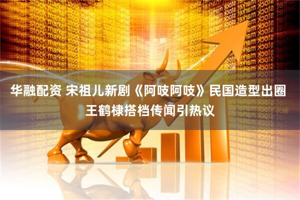 华融配资 宋祖儿新剧《阿吱阿吱》民国造型出圈 王鹤棣搭档传闻引热议