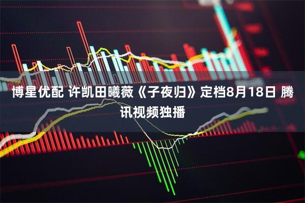 博星优配 许凯田曦薇《子夜归》定档8月18日 腾讯视频独播