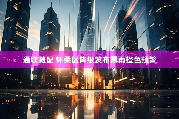通联随配 怀柔区降级发布暴雨橙色预警