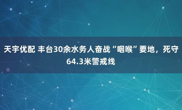 天宇优配 丰台30余水务人奋战“咽喉”要地，死守64.3米警戒线