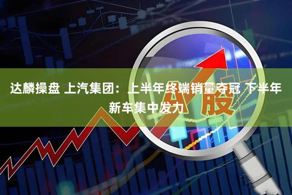 达麟操盘 上汽集团：上半年终端销量夺冠 下半年新车集中发力