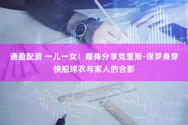 通盈配资 一儿一女！媒体分享克里斯-保罗身穿快船球衣与家人的合影
