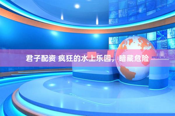 君子配资 疯狂的水上乐园，暗藏危险
