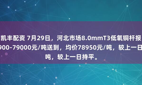 凯丰配资 7月29日，河北市场8.0mmT3低氧铜杆报价78900-79000元/吨送到，均价78950元/吨，较上一日持平。