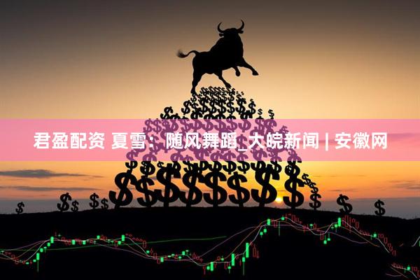 君盈配资 夏雪：随风舞蹈_大皖新闻 | 安徽网