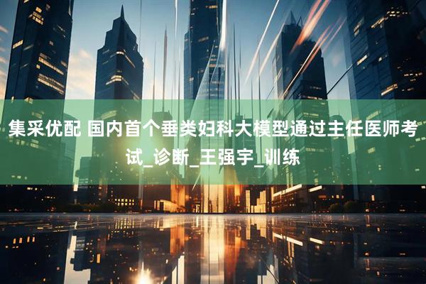 集采优配 国内首个垂类妇科大模型通过主任医师考试_诊断_王强宇_训练