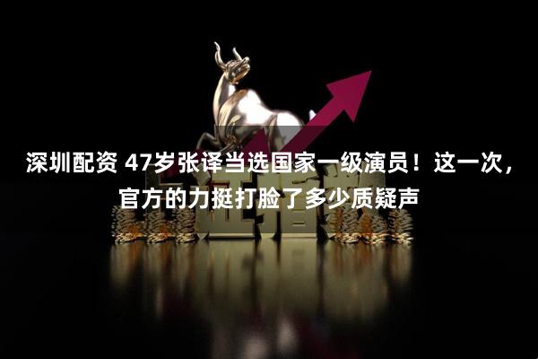 深圳配资 47岁张译当选国家一级演员！这一次，官方的力挺打脸了多少质疑声