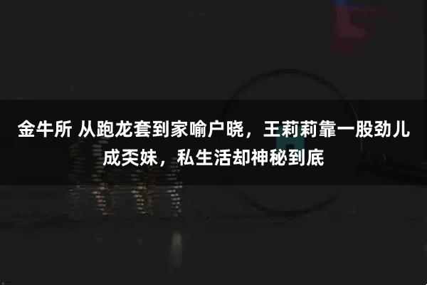 金牛所 从跑龙套到家喻户晓，王莉莉靠一股劲儿成奀妹，私生活却神秘到底
