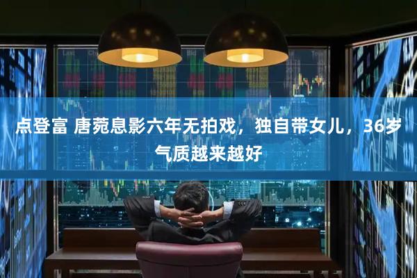 点登富 唐菀息影六年无拍戏，独自带女儿，36岁气质越来越好