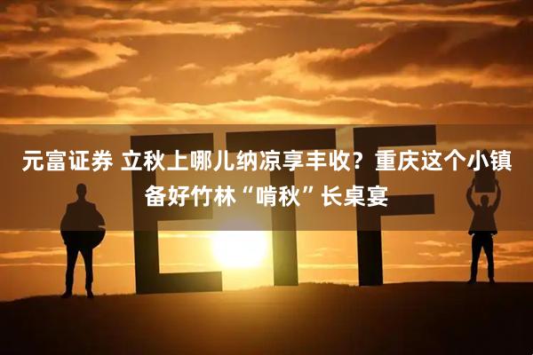 元富证券 立秋上哪儿纳凉享丰收？重庆这个小镇备好竹林“啃秋”长桌宴