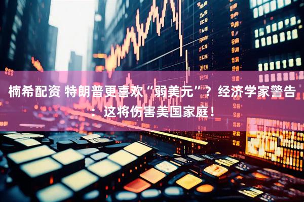 楠希配资 特朗普更喜欢“弱美元”？经济学家警告：这将伤害美国家庭！