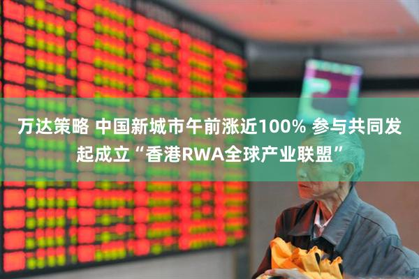 万达策略 中国新城市午前涨近100% 参与共同发起成立“香港RWA全球产业联盟”