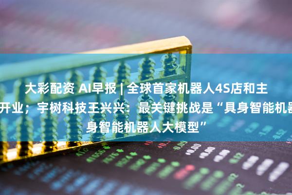 大彩配资 AI早报 | 全球首家机器人4S店和主题餐厅正式开业；宇树科技王兴兴：最关键挑战是“具身智能机器人大模型”
