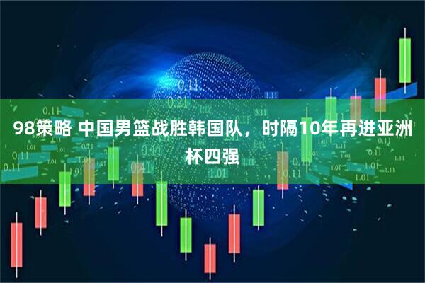 98策略 中国男篮战胜韩国队，时隔10年再进亚洲杯四强