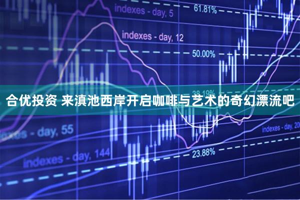合优投资 来滇池西岸开启咖啡与艺术的奇幻漂流吧