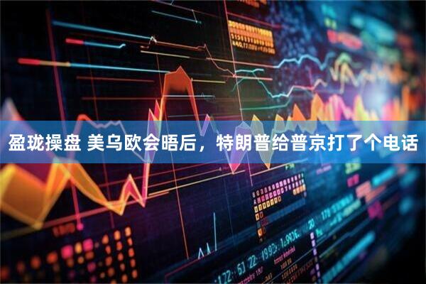 盈珑操盘 美乌欧会晤后，特朗普给普京打了个电话