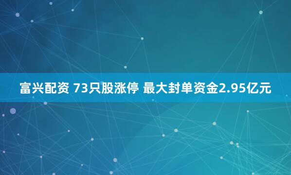富兴配资 73只股涨停 最大封单资金2.95亿元