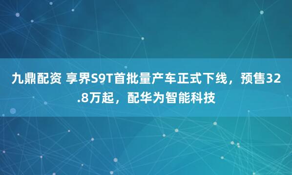 九鼎配资 享界S9T首批量产车正式下线，预售32.8万起，配华为智能科技