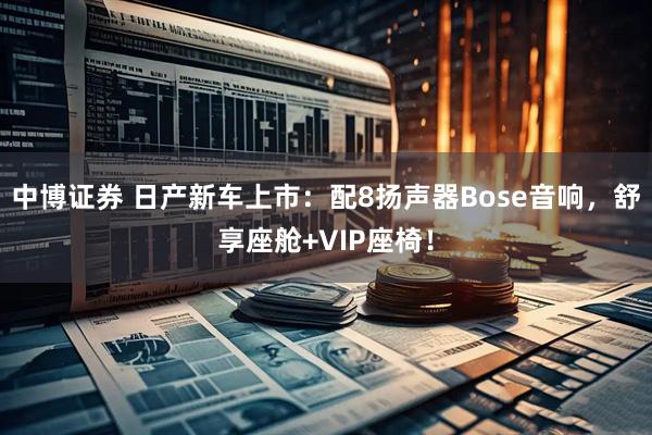 中博证券 日产新车上市：配8扬声器Bose音响，舒享座舱+VIP座椅！