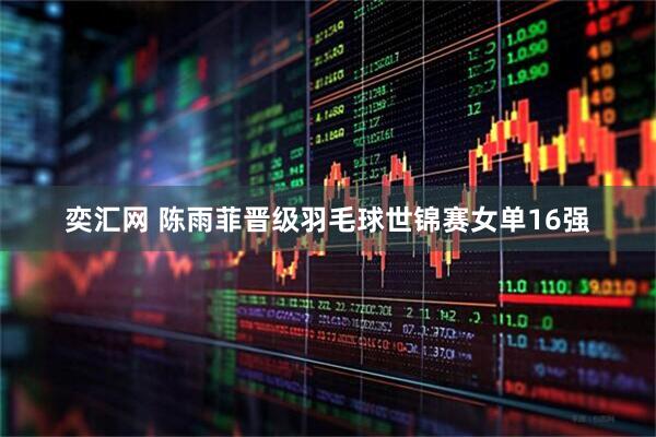 奕汇网 陈雨菲晋级羽毛球世锦赛女单16强