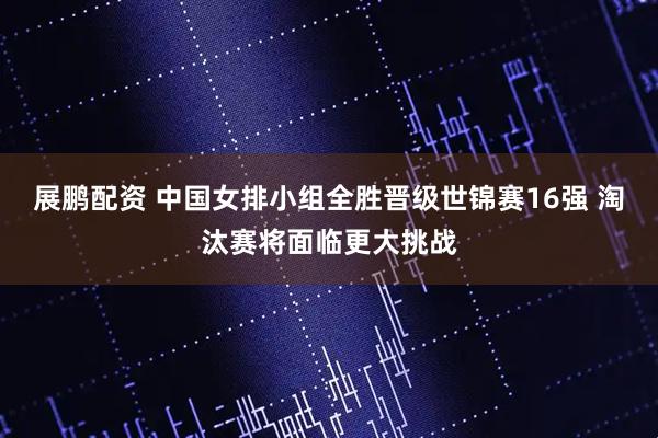 展鹏配资 中国女排小组全胜晋级世锦赛16强 淘汰赛将面临更大挑战