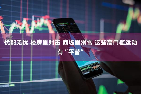 优配无忧 楼房里射击 商场里滑雪 这些高门槛运动有“平替”