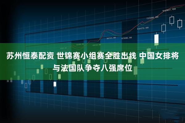 苏州恒泰配资 世锦赛小组赛全胜出线 中国女排将与法国队争夺八强席位
