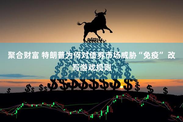 聚合财富 特朗普为何对债券市场威胁“免疫” 改写游戏规则
