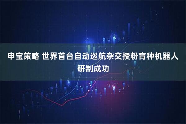 申宝策略 世界首台自动巡航杂交授粉育种机器人研制成功