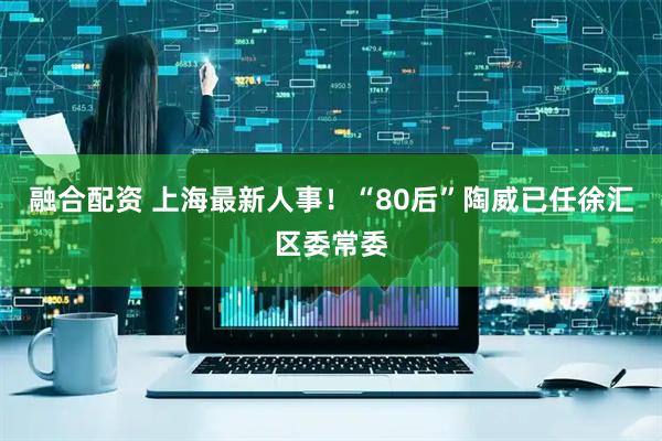 融合配资 上海最新人事！“80后”陶威已任徐汇区委常委