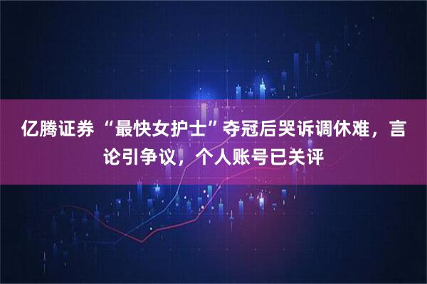 亿腾证券 “最快女护士”夺冠后哭诉调休难，言论引争议，个人账号已关评