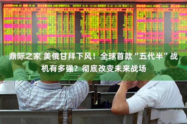 鼎际之家 美俄甘拜下风！全球首款“五代半”战机有多强？彻底改变未来战场
