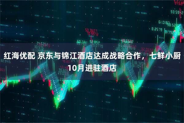 红海优配 京东与锦江酒店达成战略合作，七鲜小厨10月进驻酒店