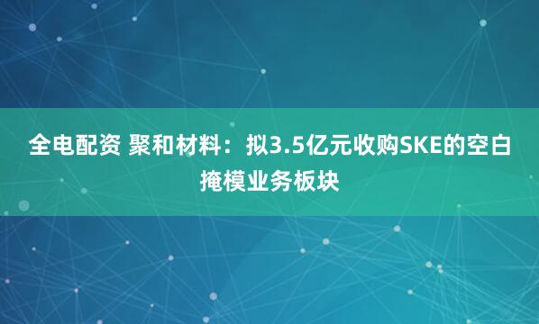 全电配资 聚和材料：拟3.5亿元收购SKE的空白掩模业务板块