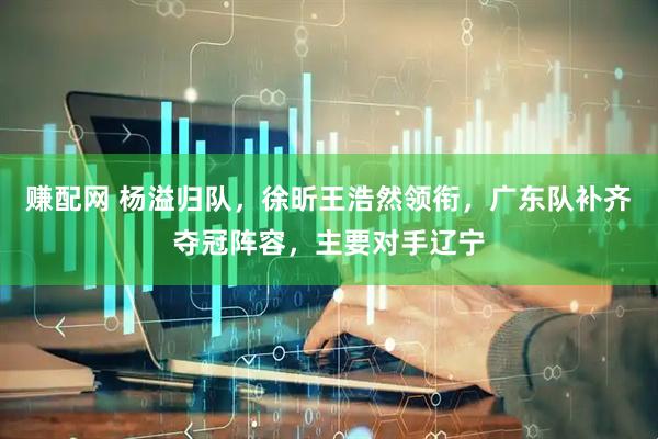 赚配网 杨溢归队，徐昕王浩然领衔，广东队补齐夺冠阵容，主要对手辽宁