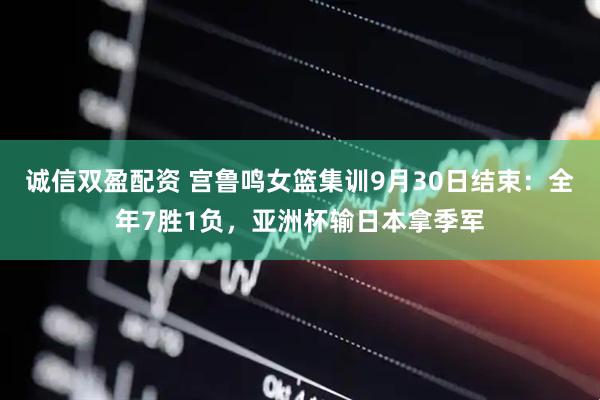 诚信双盈配资 宫鲁鸣女篮集训9月30日结束：全年7胜1负，亚洲杯输日本拿季军