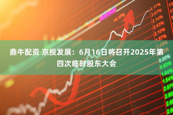 鼎牛配资 京投发展：6月16日将召开2025年第四次临时股东大会